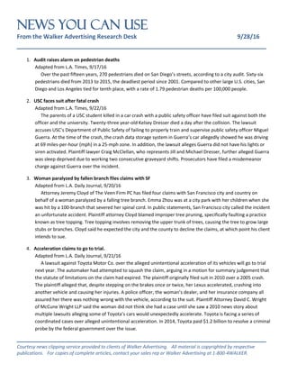 NEWS You Can Use
From the Walker Advertising Research Desk 9/28/16
_______________________________________________________________
_______________________________________________________________
Courtesy news clipping service provided to clients of Walker Advertising. All material is copyrighted by respective
publications. For copies of complete articles, contact your sales rep or Walker Advertising at 1-800-4WALKER.
1. Audit raises alarm on pedestrian deaths
Adapted from L.A. Times, 9/17/16
Over the past fifteen years, 270 pedestrians died on San Diego’s streets, according to a city audit. Sixty-six
pedestrians died from 2013 to 2015, the deadliest period since 2001. Compared to other large U.S. cities, San
Diego and Los Angeles tied for tenth place, with a rate of 1.79 pedestrian deaths per 100,000 people.
2. USC faces suit after fatal crash
Adapted from L.A. Times, 9/22/16
The parents of a USC student killed in a car crash with a public safety officer have filed suit against both the
officer and the university. Twenty-three year-old Kelsey Dresser died a day after the collision. The lawsuit
accuses USC’s Department of Public Safety of failing to properly train and supervise public safety officer Miguel
Guerra. At the time of the crash, the crash data storage system in Guerra’s car allegedly showed he was driving
at 69 miles-per-hour (mph) in a 25-mph zone. In addition, the lawsuit alleges Guerra did not have his lights or
siren activated. Plaintiff lawyer Craig McClellan, who represents Jill and Michael Dresser, further alleged Guerra
was sleep deprived due to working two consecutive graveyard shifts. Prosecutors have filed a misdemeanor
charge against Guerra over the incident.
3. Woman paralyzed by fallen branch files claims with SF
Adapted from L.A. Daily Journal, 9/20/16
Attorney Jeremy Cloyd of The Veen Firm PC has filed four claims with San Francisco city and country on
behalf of a woman paralyzed by a falling tree branch. Emma Zhou was at a city park with her children when she
was hit by a 100-branch that severed her spinal cord. In public statements, San Francisco city called the incident
an unfortunate accident. Plaintiff attorney Cloyd blamed improper tree pruning, specifically faulting a practice
known as tree topping. Tree topping involves removing the upper trunk of trees, causing the tree to grow large
stubs or branches. Cloyd said he expected the city and the county to decline the claims, at which point his client
intends to sue.
4. Acceleration claims to go to trial.
Adapted from L.A. Daily Journal, 9/21/16
A lawsuit against Toyota Motor Co. over the alleged unintentional acceleration of its vehicles will go to trial
next year. The automaker had attempted to squash the claim, arguing in a motion for summary judgement that
the statute of limitations on the claim had expired. The plaintiff originally filed suit in 2010 over a 2005 crash.
The plaintiff alleged that, despite stepping on the brakes once or twice, her Lexus accelerated, crashing into
another vehicle and causing her injuries. A police officer, the woman’s dealer, and her insurance company all
assured her there was nothing wrong with the vehicle, according to the suit. Plaintiff Attorney David C. Wright
of McCune Wright LLP said the woman did not think she had a case until she saw a 2010 news story about
multiple lawsuits alleging some of Toyota’s cars would unexpectedly accelerate. Toyota is facing a series of
coordinated cases over alleged unintentional acceleration. In 2014, Toyota paid $1.2 billion to resolve a criminal
probe by the federal government over the issue.
 