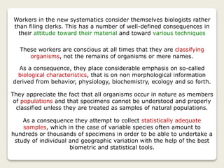 Workers in the new systematics consider themselves biologists rather
than filing clerks. This has a number of well-defined consequences in
their attitude toward their material and toward various techniques
These workers are conscious at all times that they are classifying
organisms, not the remains of organisms or mere names.
As a consequence, they place considerable emphasis on so-called
biological characteristics, that is on non morphological information
derived from behavior, physiology, biochemistry, ecology and so forth.
They appreciate the fact that all organisms occur in nature as members
of populations and that specimens cannot be understood and properly
classified unless they are treated as samples of natural populations.
As a consequence they attempt to collect statistically adequate
samples, which in the case of variable species often amount to
hundreds or thousands of specimens in order to be able to undertake a
study of individual and geographic variation with the help of the best
biometric and statistical tools.
 