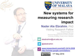 New systems for
measuring research
impact
aleebrahim@um.edu.my
@aleebrahim
www.researcherid.com/rid/C-2414-2009
http://scholar.google.com/citations
Nader Ale Ebrahim, PhD
Visiting Research Fellow
Research Support Unit
Centre for Research Services
Research Management & Innovation Complex
University of Malaya, Kuala Lumpur, Malaysia
11th May 2016
 