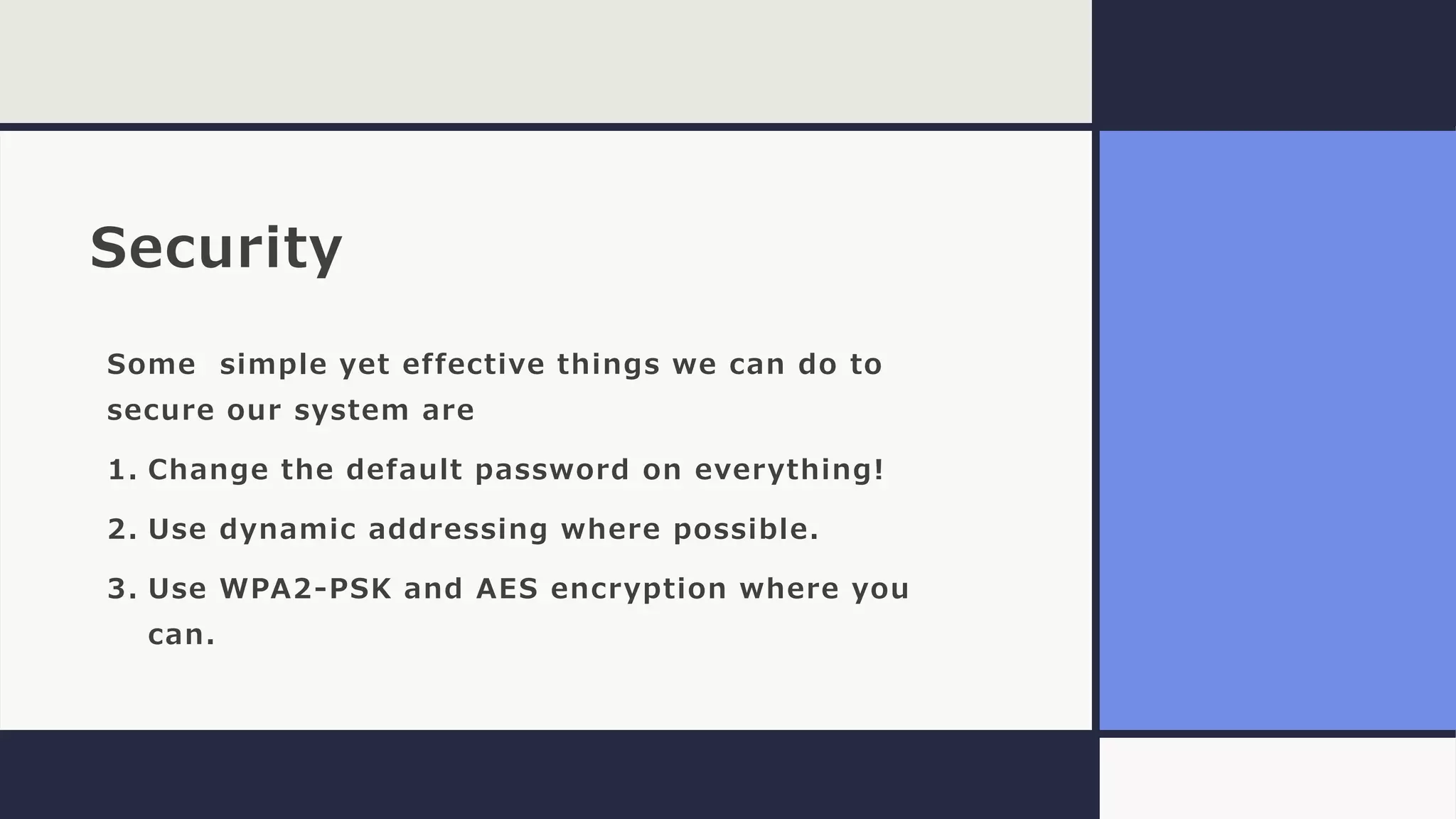 Security
Some simple yet effective things we can do to
secure our system are
1. Change the default password on everything!
2. Use dynamic addressing where possible.
3. Use WPA2-PSK and AES encryption where you
can.
 