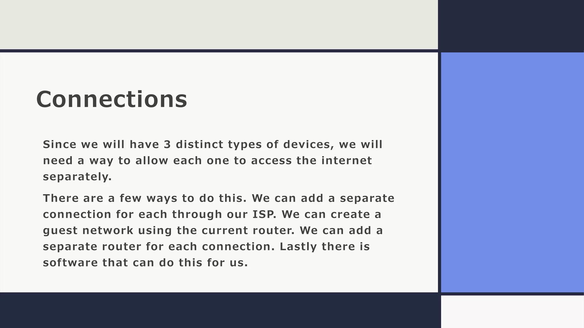 Connections
Since we will have 3 distinct types of devices, we will
need a way to allow each one to access the internet
separately.
There are a few ways to do this. We can add a separate
connection for each through our ISP. We can create a
guest network using the current router. We can add a
separate router for each connection. Lastly there is
software that can do this for us.
 