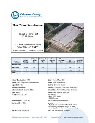 New Tabor Warehouse
100,000 Square Feet
13.96 Acres

101 New Warehouse Road
Tabor City, NC 28463
List Price: $600,000

Lease Rate: $2.00 sq.ft.

Features

Square
Footage

Manufacturing

Ceiling Ht.
Center
(ft.)

Ceiling Ht.
Eaves
(ft.)

25

Column
Spacing
(ft.)

Floor
Thickness
(in.)

16

0

Warehouse

99,800

Office

Sprinkler
System

No

No

Yes

No

700

Other

Air
Conditioned

0

Date of Construction: 1974

Water: Town of Tabor City

Former Use: Tobacco Auction Warehouse

Sewer: Town of Tabor City

Expandable: No

Electric: Brunswick Electric

Number of Buildings: 1

Telecom: Centurylink Fiber Optic Digital Switch

Exterior Material: Concrete & Steel

Natural Gas: Piedmont Natural Gas (6” main)

Roof: Metal

Zoning: LDA, Town of Tabor City

Dock Doors: 3 (8’ x 10’)

Closet Hwy:
- Hwy 701 (2 miles)
- I-95 (40 miles)

Drive-in-Doors: 2 (20’ x 18’)

Rail: Carolina Southern Railroad

Tax Parcel ID: #11424

Airports:
- Myrtle Beach International Airport (47 miles)
- Wilmington International Airport (70 miles)
- Columbus County Municipal Airport (15 miles)

PIN: #0135.04-70-8786.000

Port: Port of Wilmington (69 miles)

111 Washington Street.

Whiteville, NC 28472.

910-640-6608.

www.columbusedc.com

 