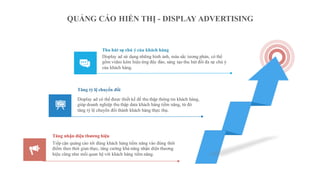 QUẢNG CÁO HIỂN THỊ - DISPLAY ADVERTISING
Display ad sử dụng những hình ảnh, màu sắc tương phản, có thể
gồm video kèm hiệu ứng độc đáo, sáng tạo thu hút đối đa sự chú ý
của khách hàng.
Thu hút sự chú ý của khách hàng
Display ad có thể được thiết kế để thu thập thông tin khách hàng,
giúp doanh nghiệp thu thập data khách hàng tiềm năng, từ đó
tăng tỷ lệ chuyển đổi thành khách hàng thực thụ.
Tăng tỷ lệ chuyển đổi
Tiếp cận quảng cáo tới đúng khách hàng tiềm năng vào đúng thời
điểm theo thời gian thực, tăng cường khả năng nhận diện thương
hiệu cũng như mối quan hệ với khách hàng tiềm năng.
Tăng nhận diện thương hiệu
 