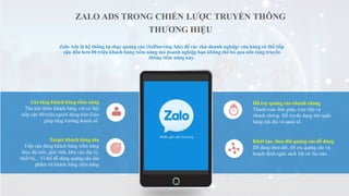 Gia tăng khách hàng tiềm năng
Thu hút thêm khách hàng với cơ hội
tiếp cận 80 triệu người dùng trên Zalo
giúp tăng trưởng doanh số.
Target khách hàng sâu
Tiếp cận đúng khách hàng tiềm năng
theo độ tuổi, giới tính, khu vực địa lý,
thiết bị,.. Vì thế dễ dàng quảng cáo sản
phẩm tới khách hàng tiềm năng
Hỗ trợ quảng cáo nhanh chóng
Thanh toán đơn giản, trực tiếp và
nhanh chóng. Hỗ trợ đa dạng thẻ ngân
hàng nội địa và quốc tế.
Khởi tạo, theo dõi quảng cáo dễ dàng
Dễ dàng theo dõi, tối ưu quảng cáo và
hoạch định ngân sách bất cứ lúc nào.
Zalo Ads là hệ thống tự chạy quảng cáo (SelfservingAds) để các chủ doanh nghiệp/ cửa hàng có thể tiếp
cận đến hơn 80 triệu khách hàng tiềm năng mà doanh nghiệp bạn không thể bỏ qua nền tảng truyền
thông tiềm năng này.
ZALO ADS TRONG CHIẾN LƯỢC TRUYỀN THÔNG
THƯƠNG HIỆU
 