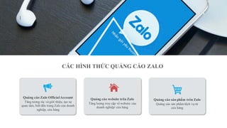 Quảng cáo sản phẩm trên Zalo
Quảng cáo sản phẩm/dịch vụ từ
cửa hàng
Quảng cáo Zalo OfficialAccount
Tăng tương tác và giới thiệu, tạo sự
quan tâm, biết đến trang Zalo của doanh
nghiệp, cửa hàng
Quảng cáo website trên Zalo
Tăng lượng truy cập về website của
doanh nghiệp/ cửa hàng
CÁC HÌNH THỨC QUẢNG CÁO ZALO
 