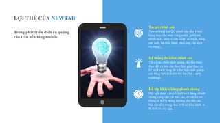 Target chính xác
Newtab thiết lập QC chính xác đến khách
hàng mục tiêu như: vùng miền, giới tính,
nhóm tuổi, hành vi tìm kiếm/ sở thích, hãng
sản xuất, hệ điều hành, nhà cùng cấp dịch
vụ mạng…
Hệ thống đo kiểm chính xác
Tất cả các chiến dịch quảng cáo đều được
theo dõi và báo cáo theo thời gian thực và
hỗ trợ khách hàng đo kiểm hiệu suất quảng
cáo bằng bên đo kiểm thứ ba (3rd - party
tracking)
Hỗ trợ khách hàng nhanh chóng
Đội ngũ nhân viên hỗ trợ khách hàng nhanh
chóng cung cấp các báo cáo chi tiết từ các
thông số KPIs thông thường cho đến các
báo cáo đặc trưng như: tỉ lệ hệ điều hành, tỉ
lệ thiết bị truy cập..
LỢI THẾ CỦA NEWTAB
Trong phát triển dịch vụ quảng
cáo trên nền tảng mobile
 