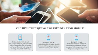 Quảng cáo In App
Hình thức quảng cáo đa dạng và
sinh động như: quảng cáo văn bản,
quảng cáo hình ảnh, quảng cáo ứng
dụng chéo, quảng cáo video...
Quảng cáo tìm kiếm Google
Các kết quả quảng cáo hiển vị vị trí đầu
tiên và người dùng dễ bị thu hút hơn
nếu bạn tạo được một mẫu quảng cáo
ấn tượng, đúng tâm lý khách hàng.
Quảng cáo hiển thị
Các hình thức hiển thị quảng cáo hiển
thị trên mobile bao gồm: text, banner,
interactive banner, video clip ads
CÁC HÌNH THỨC QUẢNG CÁO TRÊN NỀN TẢNG MOBILE
 