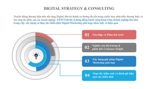 DIGITAL STRATEGY & CONSULTING
Thu thập và Phân tích brief
Truyền thông thương hiệu trên nền tảng Digital dần trở thành xu hướng tất yếu trong chiến lược phát triển thương hiệu và
mở rộng thị phần của các doanh nghiệp. NEWTAB đã và đang đồng hành cùng hàng trăm doanh nghiệp lớn nhỏ
trong việc xây dựng và thực thi chiến dịch Digital Marketing phù hợp, khác biệt và hiệu quả.
Nghiên cứu thị trường &
phân tích Customer Insight
01
02
Xây dựng giải pháp Digital
Marketing phù hợp03
Thực thi, kiểm soát và đánh giá hiệu
quả của chiến dịch04
 