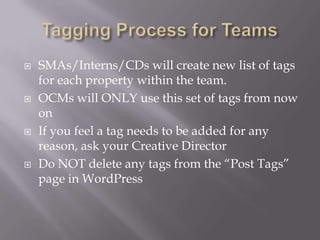 Tagging Process for TeamsSMAs/Interns/CDs will create new list of tags for each property within the team.OCMs will ONLY use this set of tags from now onIf you feel a tag needs to be added for any reason, ask your Creative DirectorDo NOT delete any tags from the “Post Tags” page in WordPress