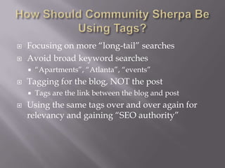 How Should Community Sherpa Be Using Tags?Focusing on more “long-tail” searchesAvoid broad keyword searches“Apartments”, “Atlanta”, “events”Tagging for the blog, NOT the postTags are the link between the blog and postUsing the same tags over and over again for relevancy and gaining “SEO authority”
