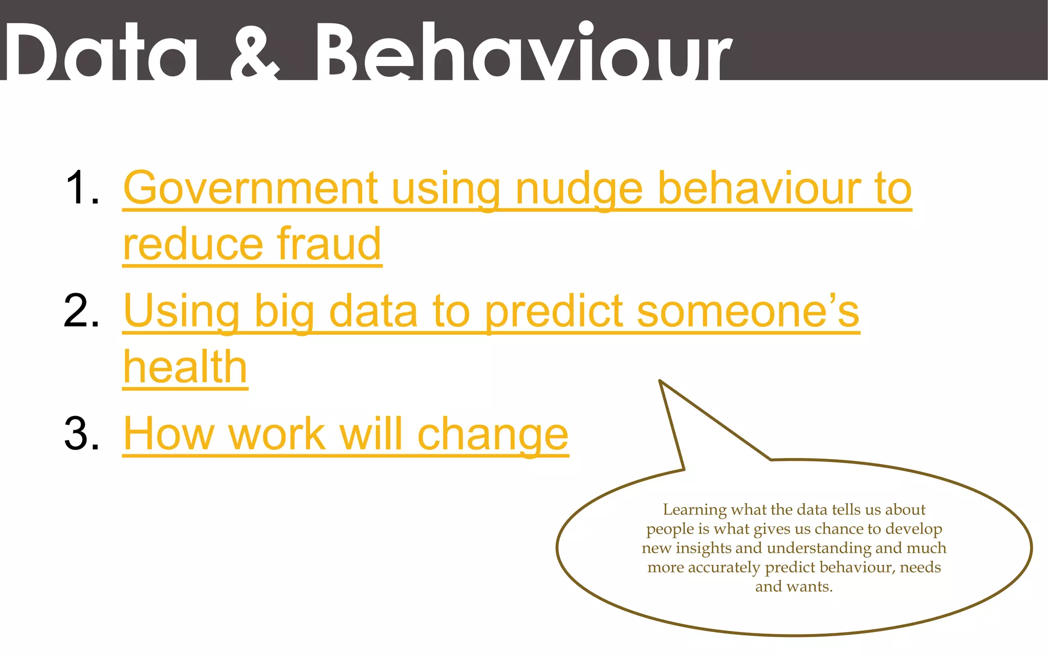 Data & Behaviour
 1. Government using nudge behaviour to
    reduce fraud
 2. Using big data to predict someone’s
    health
 3. How work will change
                            Learning what the data tells us about
                          people is what gives us chance to develop
                          new insights and understanding and much
                           more accurately predict behaviour, needs
                                         and wants.
 