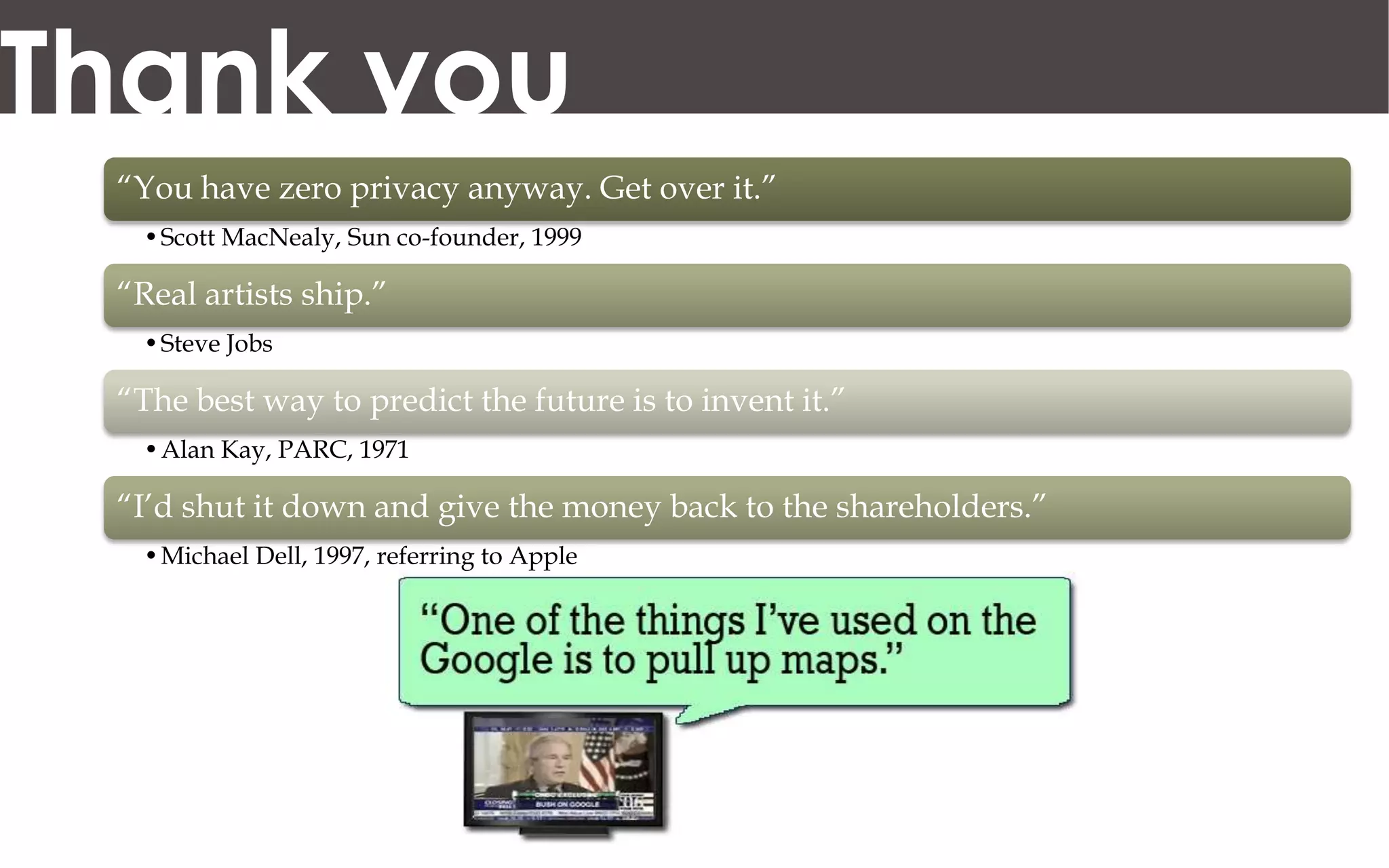 Thank you
 “You have zero privacy anyway. Get over it.”
  •Scott MacNealy, Sun co-founder, 1999

 “Real artists ship.”
  •Steve Jobs

 “The best way to predict the future is to invent it.”
  •Alan Kay, PARC, 1971

 “I’d shut it down and give the money back to the shareholders.”
  •Michael Dell, 1997, referring to Apple
 