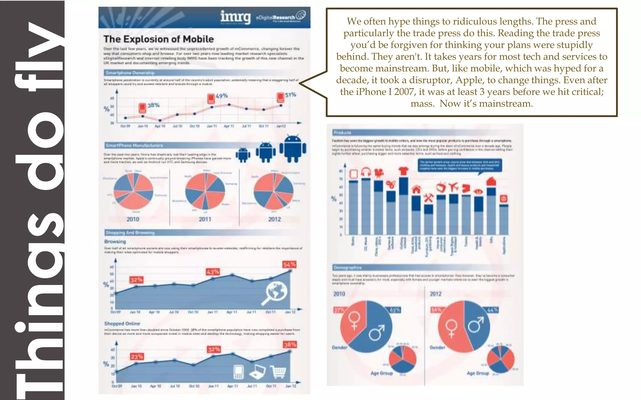 We often hype things to ridiculous lengths. The press and


hings do fly     particularly the trade press do this. Reading the trade press
                  you’d be forgiven for thinking your plans were stupidly
               behind. They aren't. It takes years for most tech and services to
                become mainstream. But, like mobile, which was hyped for a
               decade, it took a disruptor, Apple, to change things. Even after
                the iPhone I 2007, it was at least 3 years before we hit critical;
                                 mass. Now it’s mainstream.
 