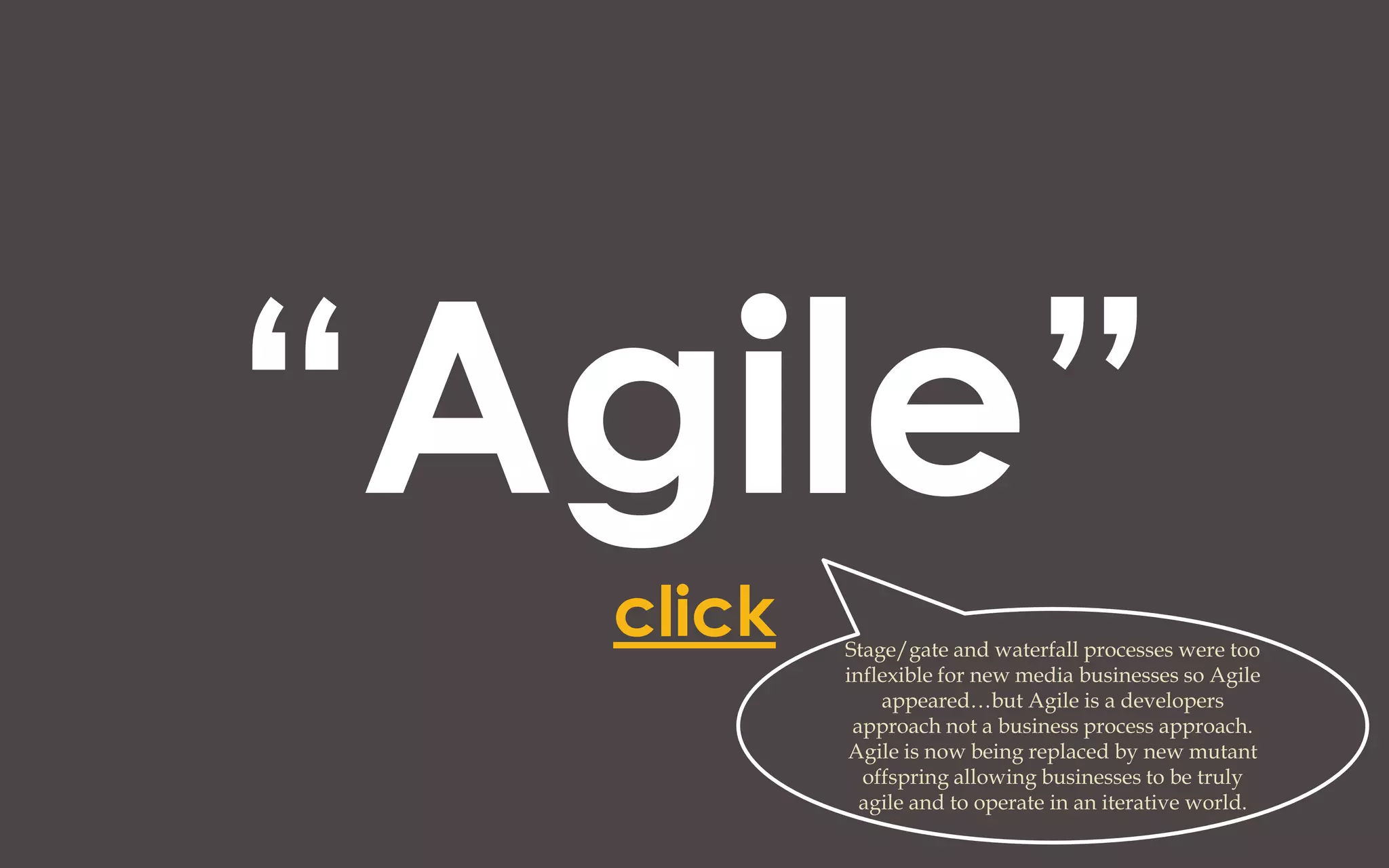 “Agile”
  click   Stage/gate and waterfall processes were too
          inflexible for new media businesses so Agile
              appeared…but Agile is a developers
           approach not a business process approach.
          Agile is now being replaced by new mutant
            offspring allowing businesses to be truly
            agile and to operate in an iterative world.
 