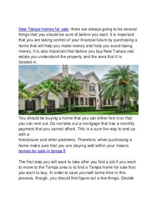 New Tampa homes for sale, there are always going to be several
things that you should be sure of before you start. It is important
that you are taking control of your financial future by purchasing a
home that will help you make money and help you avoid losing
money. It is also important that before you buy New Tampa real
estate you understand the property and the area that it is
located in.
You should be buying a home that you can either live in or that
you can rent out. Do not take out a mortgage that has a monthly
payment that you cannot afford. This is a sure fire way to end up
with a
foreclosure and other problems. Therefore, when purchasing a
home make sure that you are staying well within your means
homes for sale in tampa fl.
The first step you will want to take after you find a job if you want
to move to the Tampa area is to find a Tampa home for sale that
you want to buy. In order to save yourself some time in this
process, though, you should first figure out a few things. Decide
 