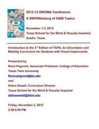 2012-13 SWOMA Conference
               A SWOMAsborg of O&M Topics


               November 1-3, 2012
               Texas School for the Blind & Visually Impaired
               Austin, Texas


Introduction to the 3rd Edition of TAPS: An Orientation and
Mobility Curriculum for Students with Visual Impairments


Presented by
Rona Pogrund, Associate Professor, College of Education
Texas Tech University
Rona.pogrund@ttu.edu
and
Debra Sewell, Curriculum Director
Texas School for the Blind & Visually Impaired
debrasewell@tsbvi.edu


Friday, November 2, 2012
3:30-5:00 PM
 