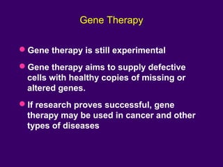 Gene Therapy
Gene therapy is still experimental
Gene therapy aims to supply defective
cells with healthy copies of missing or
altered genes.
If research proves successful, gene
therapy may be used in cancer and other
types of diseases
 