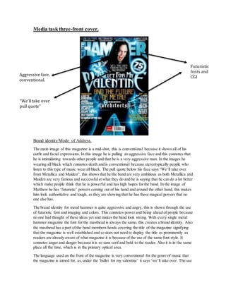 Media task three-front cover. 
Aggressive face, 
conventional. 
“We’ll take over 
pull quote” 
Brand identity/Mode of Address. 
Futuristic 
fonts and 
CGI 
The main image of this magazine is a mid-shot, this is conventional because it shows all of his 
outfit and facial expressions. In this image he is pulling an aggressive face and this connotes that 
he is intimidating towards other people and that he is a very aggressive man. In the images he 
wearing all black which connotes death and is conventional because stereotypically people who 
listen to this type of music wear all black. The pull quote below his face says “We’ll take over 
from Metallica and Maiden”, this shows that he/the band are very ambitious as both Metallica and 
Maiden are very famous and successful at what they do and he is saying that he can do a lot better 
which make people think that he is powerful and has high hopes for the band. In the image of 
Matthew he has ‘futuristic’ powers coming out of his hand and around the other hand, this makes 
him look authoritative and tough, as they are showing that he has these magical powers that no 
one else has. 
The brand identity for metal hammer is quite aggressive and angry, this is shown through the use 
of futuristic font and imaging and colors. This connotes power and being ahead of people because 
no one had thought of these ideas yet and makes the band look strong. With every single metal 
hammer magazine the font for the masthead is always the same, this creates a brand identity. Also 
the masthead has a part of the band members heads covering the title of the magazine signifying 
that the magazine is well established and so does not need to display the title as prominently as 
readers are already aware of what magazine it is because of the use of the same font style. It 
connotes anger and danger because it is so sans serif and bold to the reader. Also it is in the same 
place all the time, which is in the primary optical area. 
The language used on the front of the magazine is very conventional for the genre of music that 
the magazine is aimed for, as, under the ‘bullet for my valentine’ it says ‘we’ll take over. The use 
 