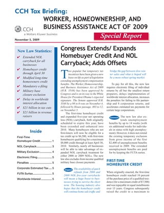 CCH Tax Briefing:
        Worker, HomeoWnersHip, and
        Business assistance act of 2009
November 5, 2009
                                                                                     Special Report

 New Law Statistics:                         congress extends/ expands
 ✔ Extended NOL                              Homebuyer credit and noL
    carryback for all
    businesses                               carryback; adds offsets

                                             T
 ✔ Homebuyer credit                                  wo popular but temporary tax              bridge the gap between slow win-
    through April 30                                 incentives have been given a new          ter sales and what is hoped will
 ✔	 Modified	long-time	                              lease on life as part of legislation      be	a	more	robust	spring	market.
    homeowners credit                        extending unemployment compensation
                                             benefits.	The	Worker,	Homeownership,	               To pay for all this, the new law
 ✔	 Mandatory	e-filing                       and Business Assistance Act of 2009            requires electronic filing of individual
 ✔ Military base                             (H.R.	 3548)	 has	 been	 approved	 by	         returns by all but the smallest return
    closure exclusion                        Congress	and	is	on	its	way	to	the	White	       preparers, delays implementation of
                                             House for President Obama’s expected           worldwide interest allocation, increases
 ✔ Delay in worldwide                        signature.	 The	 Senate	 approved	 H.R.	       the penalties for failing to file partner-
    interest allocation                      3548	by	a	98	to	0	vote	on	November	4,	         ship and S corporation returns, and
 ✔ $21 billion in tax cuts                   followed	by	House	passage,	403	to	12,	         accelerates estimated tax payments for
                                             on	November	5.	                                certain large corporations.
 ✔ $21 billion in revenue                          The first-time homebuyer credit
    raisers                                  and expanded five-year net operating                        The new law also ex-
                                             loss (NOL) carryback, both originally                       tends unemployment
                                             scheduled to expire this year, have              benefits by up to 14 weeks (with
                                             been extended and enhanced into                  six additional weeks for individu-
                                             2010. Many homebuyers who are not                als in states with high unemploy-
               Inside                        first-timers will now be eligible for a          ment). However, it does not extend
 First-Time                                  tax credit up to $6,500, with first-time         the existing temporary exclusion
                                             homebuyers qualifying for a maximum              from gross income of the first
 Homebuyer Credit ............... 1
                                             $8,000 credit through at least April 30,         $2,400 of unemployment benefits
 NOL Carryback .................... 3        2010. Similarly, nearly all businesses           received in 2009. The extended
                                             will be able to take advantage of ex-            unemployment benefits are paid
 Military Exclusion ................ 4       panded NOL carryback treatment for               for by keeping the FUTA surtax.
                                             either 2008 or 2009 NOLs. The new
 Electronic Filing ................... 5
                                             law also excludes from income qualified
                                             military base closure payments.                FIrsT-TIme
 Penalties ............................. 5
                                                                                            HomeBuyer CredIT
 Corporate Estimated Tax .... 5                           The	availability	of	quick	
                                                          refunds	 from	 2008	 and	         When originally enacted, the first-time
 FUTA Surtax......................... 5
                                                2009	 NOL	 five-year	 carrybacks	           homebuyer credit reached 10 percent
 Worldwide Interest .............. 5            will mean a huge boost to busi-             of the purchase price of a qualified resi-
                                                nesses trying to survive the short          dence (for a maximum credit of $7,500)
                                                term.	 The	 housing	 industry	 also	        and was repayable in equal installments
                                                hopes that the homebuyer credit             over 15 years. Congress subsequently
                                                will	continue	home	sale	traffic	and	        raised the credit to a maximum to
 