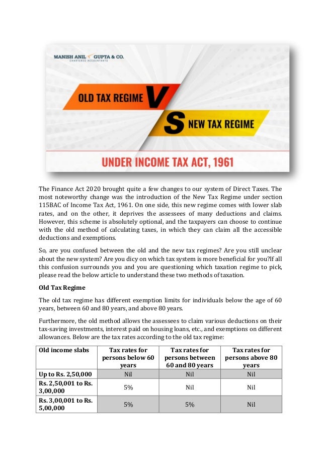 The Finance Act 2020 brought quite a few changes to our system of Direct Taxes. The
most noteworthy change was the introduction of the New Tax Regime under section
115BAC of Income Tax Act, 1961. On one side, this new regime comes with lower slab
rates, and on the other, it deprives the assessees of many deductions and claims.
However, this scheme is absolutely optional, and the taxpayers can choose to continue
with the old method of calculating taxes, in which they can claim all the accessible
deductions and exemptions.
So, are you confused between the old and the new tax regimes? Are you still unclear
about the new system? Are you dicy on which tax system is more beneficial for you?If all
this confusion surrounds you and you are questioning which taxation regime to pick,
please read the below article to understand these two methods of taxation.
Old Tax Regime
The old tax regime has different exemption limits for individuals below the age of 60
years, between 60 and 80 years, and above 80 years.
Furthermore, the old method allows the assessees to claim various deductions on their
tax-saving investments, interest paid on housing loans, etc., and exemptions on different
allowances. Below are the tax rates according to the old tax regime:
Old income slabs Tax rates for
persons below 60
years
Tax rates for
persons between
60 and 80 years
Tax rates for
persons above 80
years
Up to Rs. 2,50,000 Nil Nil Nil
Rs. 2,50,001 to Rs.
3,00,000
5% Nil Nil
Rs. 3,00,001 to Rs.
5,00,000
5% 5% Nil
 