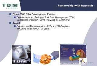 Partnership with Dassault  Since 2003 CAA Development Partner  Development and Selling of Tool Data Management (TDM) Capabilities within CATIA V5 (TDMcad for CATIA V5) Target Creation and Representation of 2D- and 3D-Graphics  of Cutting Tools for CATIA Users 