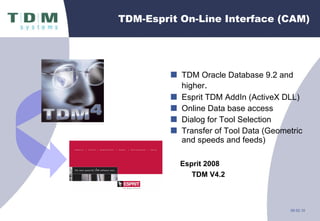 TDM-Esprit On-Line Interface (CAM) TDM Oracle Database 9.2 and higher . Esprit TDM AddIn (ActiveX DLL) Online Data base access Dialog for Tool Selection Transfer of Tool Data (Geometric and speeds and feeds)  Esprit 2008 TDM V4.2 