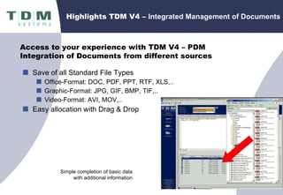 Highlights TDM V4 –  Integrated Management of Documents Save of all Standard File Types Office-Format: DOC, PDF, PPT, RTF, XLS,.. Graphic-Format: JPG, GIF, BMP, TIF,.. Video-Format: AVI, MOV,.. Easy allocation with Drag & Drop Simple completion of basic data with additional information Access to your experience with TDM V4 – PDM Integration of Documents from different sources 