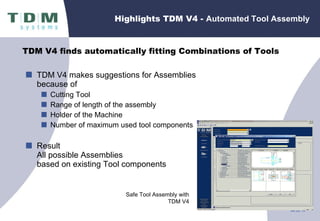 Highlights TDM V4 -  Automated Tool Assembly TDM V4 makes suggestions for Assemblies because of Cutting Tool Range of length of the assembly Holder of the Machine Number of maximum used tool components  Result All possible Assemblies  based on existing Tool components Safe Tool Assembly with TDM V4 TDM V4 finds automatically fitting Combinations of Tools 