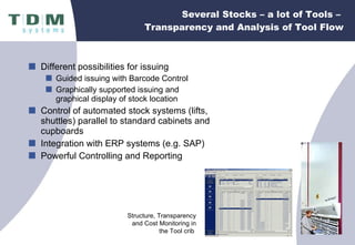 Several Stocks – a lot of Tools –  Transparency and Analysis of Tool Flow Different possibilities for issuing Guided issuing with Barcode Control Graphically supported issuing and  graphical display of stock location Control of automated stock systems (lifts, shuttles) parallel to standard cabinets and cupboards Integration with ERP systems (e.g. SAP) Powerful Controlling and Reporting Structure, Transparency and Cost Monitoring in the Tool crib  