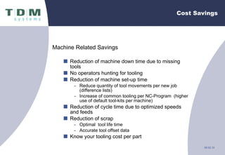 Cost Savings Machine Related Savings Reduction of machine down time due to missing tools No operators hunting for tooling Reduction of machine set-up time  Reduce quantity of tool movements per new job (difference lists) Increase of common tooling per NC-Program  (higher use of default tool-kits per machine) Reduction of cycle time due to optimized speeds and feeds Reduction of scrap Optimal  tool life time Accurate tool offset data Know your tooling cost per part 