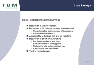 Cost Savings Stock / Tool Room Related Savings Reduction of variety in stock Reduction of tool inventory (less value on stock) Use existing tool bodies instead of buying new Elimination of dead stock Accessibility to tools at crib and on machine Reduction of effort on purchasing Buy larger number of less items Reduce number of tool suppliers Reduce the total tooling cost per year Reduction of rush tool orders Tooling regrind usage 