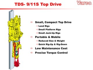  Small, Compact Top Drive
 Land Rigs
 Small Platform Rigs
 Small Jack-Up Rigs
 Portable & Mobile
 Reduced Size & Weight
 Quick Rig-Up & Rig-Down
 Low Maintenance Cost
 Precise Torque Control
TDS- 9/11S Top Drive
 
