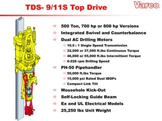  500 Ton, 700 hp or 800 hp Versions
 Integrated Swivel and Counterbalance
 Dual AC Drilling Motors
 10.5 : 1 Single Speed Transmission
 32,500 or 37,500 ft.lbs Continuous Torque
 46,000 or 55,000 ft.lbs Intermittent Torque
 0-228 rpm Drilling Speed
 PH-50 Pipehandler
 50,000 ft.lbs Torque
 15,000 psi Rated Dual IBOPs
 Compact Link Tilt
 Mousehole Kick-Out
 Self-Locking Guide Beam
 Ex and UL Electrical Models
 25,250 lbs Unit Weight
TDS- 9/11S Top Drive
 