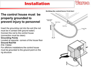 Insert the grounding rod into the soil (the rod
must be in contact with ground water)
Connect the rod to the control house
(connection must be clean)
Grounding Points
Located at opposite corners of the house floor
Ground Rod Kit
P/N 116004
For offshore installations the control house
must be grounded to the ground point on the
rig structure
Installation
The control house must be
properly grounded to
prevent injury to personnel
 