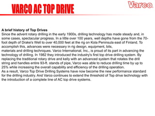 A brief history of Top Drives
Since the advent rotary drilling in the early 1900s, drilling technology has made steady and, in
some cases, spectacular progress. In a little over 100 years, well depths have gone from the 70-
foot depth of Drake's Well to over 40,000 feet at the rig on Kola Peninsula east of Finland. To
accomplish this, advances were necessary in rig design, equipment, bits,
materials and drilling techniques. Varco International, Inc., is proud of its part in advancing the
technology of drilling. In 1982 they introduced the industry's first top drive drilling system. By
replacing the traditional rotary drive and kelly with an advanced system that rotates the drill
string and handles entire 93-ft. stands of pipe, Varco was able to reduce drilling time by up to
25% while increasing the overall capability and efficiency of the drilling operation.
As a result, Varco Top Drive Drilling Systems have now become the new performance standard
for the drilling industry. And Varco continues to extend the threshold of Top drive technology with
the introduction of a complete line of AC top drive systems.
 