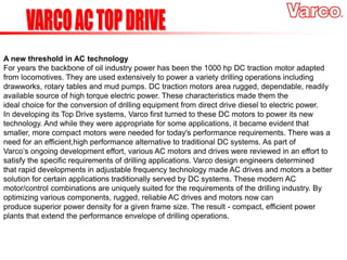 A new threshold in AC technology
For years the backbone of oil industry power has been the 1000 hp DC traction motor adapted
from locomotives. They are used extensively to power a variety drilling operations including
drawworks, rotary tables and mud pumps. DC traction motors area rugged, dependable, readily
available source of high torque electric power. These characteristics made them the
ideal choice for the conversion of drilling equipment from direct drive diesel to electric power.
In developing its Top Drive systems, Varco first turned to these DC motors to power its new
technology. And while they were appropriate for some applications, it became evident that
smaller, more compact motors were needed for today's performance requirements. There was a
need for an efficient,high performance alternative to traditional DC systems. As part of
Varco’s ongoing development effort, various AC motors and drives were reviewed in an effort to
satisfy the specific requirements of drilling applications. Varco design engineers determined
that rapid developments in adjustable frequency technology made AC drives and motors a better
solution for certain applications traditionally served by DC systems. These modern AC
motor/control combinations are uniquely suited for the requirements of the drilling industry. By
optimizing various components, rugged, reliable AC drives and motors now can
produce superior power density for a given frame size. The result - compact, efficient power
plants that extend the performance envelope of drilling operations.
 