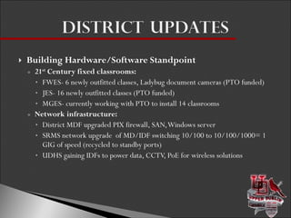 Building Hardware/Software Standpoint 21 st  Century fixed classrooms: FWES- 6 newly outfitted classes, Ladybug document cameras (PTO funded) JES- 16 newly outfitted classes (PTO funded) MGES- currently working with PTO to install 14 classrooms  Network infrastructure: District MDF upgraded PIX firewall, SAN, Windows server SRMS network upgrade  of MD/IDF switching 10/100 to 10/100/1000= 1 GIG of speed (recycled to standby ports) UDHS gaining IDFs to power data, CCTV, PoE for wireless solutions 