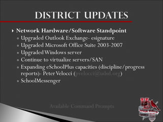 Network Hardware/Software Standpoint Upgraded Outlook Exchange- esignature Upgraded Microsoft Office Suite 2003-2007 Upgraded Windows server  Continue to virtualize servers/SAN Expanding eSchoolPlus capacities (discipline/progress reports)- Peter Velocci ( [email_address] ) SchoolMessenger Available Command Prompts  