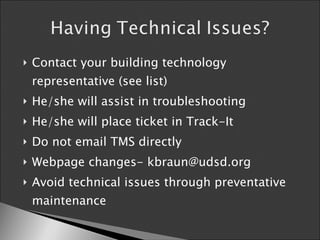 Contact your building technology representative (see list) He/she will assist in troubleshooting  He/she will place ticket in Track-It Do not email TMS directly Webpage changes- kbraun@udsd.org Avoid technical issues through preventative maintenance  