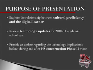 Explore the relationship between  cultural proficiency and the digital learner Review  technology updates  for 2010-11 academic school year Provide an update regarding the technology implications before, during and after  HS construction Phase II  move 
