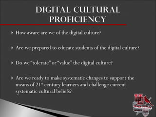 How aware are we of the digital culture? Are we prepared to educate students of the digital culture? Do we “tolerate” or “value” the digital culture? Are we ready to make systematic changes to support the means of 21 st  century learners and challenge current systematic cultural beliefs? 