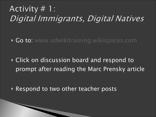 Go to:  www.udwikitraining.wikispaces.com Click on discussion board and respond to prompt after reading the Marc Prensky article Respond to two other teacher posts 