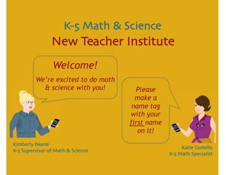 K-5 Math & Science
                New Teacher Institute
                 Welcome!
         We’re excited to do math
           & science with you!        Please
                                      make a
                                     name tag
                                    with your
                                    first name
                                       on it!
Kimberly Beane
                                                      Katie Costello
K-5 Supervisor of Math & Science
                                                 K-5 Math Specialist
 
