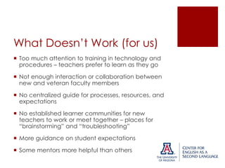 What Doesn’t Work (for us)
 Too much attention to training in technology and
procedures – teachers prefer to learn as they go
 Not enough interaction or collaboration between
new and veteran faculty members
 No centralized guide for processes, resources, and
expectations
 No established learner communities for new
teachers to work or meet together – places for
“brainstorming” and “troubleshooting”

 More guidance on student expectations
 Some mentors more helpful than others

 