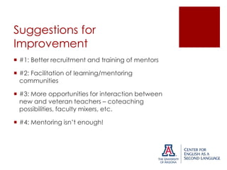 Suggestions for
Improvement
 #1: Better recruitment and training of mentors
 #2: Facilitation of learning/mentoring
communities
 #3: More opportunities for interaction between
new and veteran teachers – coteaching
possibilities, faculty mixers, etc.
 #4: Mentoring isn’t enough!

 