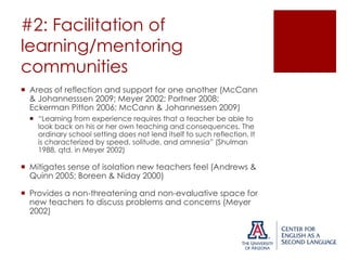 #2: Facilitation of
learning/mentoring
communities
 Areas of reflection and support for one another (McCann
& Johannesssen 2009; Meyer 2002; Portner 2008;
Eckerman Pitton 2006; McCann & Johannessen 2009)
 “Learning from experience requires that a teacher be able to
look back on his or her own teaching and consequences. The
ordinary school setting does not lend itself to such reflection. It
is characterized by speed, solitude, and amnesia” (Shulman
1988, qtd. in Meyer 2002)

 Mitigates sense of isolation new teachers feel (Andrews &
Quinn 2005; Boreen & Niday 2000)
 Provides a non-threatening and non-evaluative space for
new teachers to discuss problems and concerns (Meyer
2002)

 