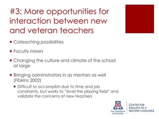 #3: More opportunities for
interaction between new
and veteran teachers
 Coteaching possibilities
 Faculty mixers
 Changing the culture and climate of the school
at large
 Bringing administrators in as mentors as well
(Fibkins 2002)
 Difficult to accomplish due to time and job
constraints, but works to “level the playing field” and
validate the concerns of new teachers

 