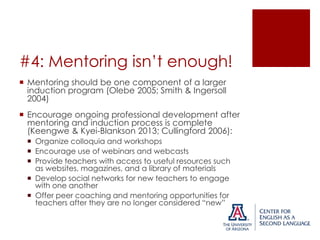 #4: Mentoring isn’t enough!
 Mentoring should be one component of a larger
induction program (Olebe 2005; Smith & Ingersoll
2004)
 Encourage ongoing professional development after
mentoring and induction process is complete
(Keengwe & Kyei-Blankson 2013; Cullingford 2006):
 Organize colloquia and workshops
 Encourage use of webinars and webcasts
 Provide teachers with access to useful resources such
as websites, magazines, and a library of materials
 Develop social networks for new teachers to engage
with one another
 Offer peer coaching and mentoring opportunities for
teachers after they are no longer considered “new”

 