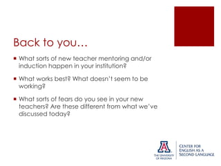 Back to you…
 What sorts of new teacher mentoring and/or
induction happen in your institution?
 What works best? What doesn’t seem to be
working?

 What sorts of fears do you see in your new
teachers? Are these different from what we’ve
discussed today?

 