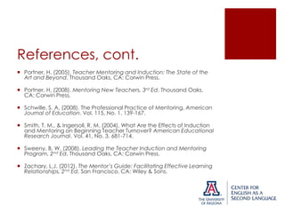References, cont.
 Portner, H. (2005). Teacher Mentoring and Induction: The State of the
Art and Beyond. Thousand Oaks, CA: Corwin Press.
 Portner, H. (2008). Mentoring New Teachers, 3rd Ed. Thousand Oaks,
CA: Corwin Press.
 Schwille, S. A. (2008). The Professional Practice of Mentoring. American
Journal of Education. Vol. 115, No. 1. 139-167.
 Smith, T. M., & Ingersoll, R. M. (2004). What Are the Effects of Induction
and Mentoring on Beginning Teacher Turnover? American Educational
Research Journal. Vol. 41, No. 3. 681-714.
 Sweeny, B. W. (2008). Leading the Teacher Induction and Mentoring
Program, 2nd Ed. Thousand Oaks, CA: Corwin Press.
 Zachary, L.J. (2012). The Mentor’s Guide: Facilitating Effective Learning
Relationships, 2nd Ed. San Francisco, CA: Wiley & Sons.

 